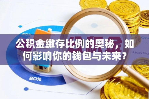 南化公积金缴存比例的奥秘，如何影响你的钱包与未来？