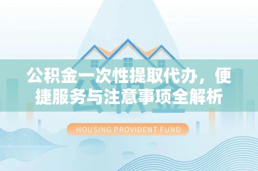 南化公积金一次性提取代办，便捷服务与注意事项全解析