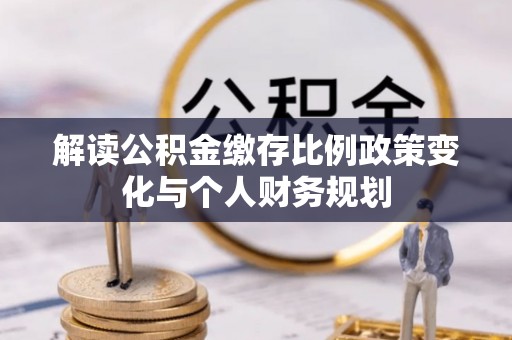 南化解读公积金缴存比例政策变化与个人财务规划