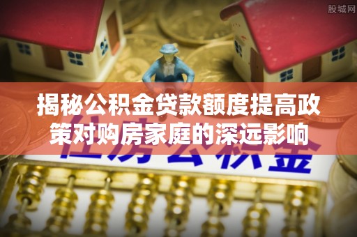 南化揭秘公积金贷款额度提高政策对购房家庭的深远影响