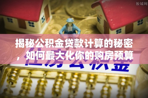 南化揭秘公积金贷款计算的秘密，如何最大化你的购房预算