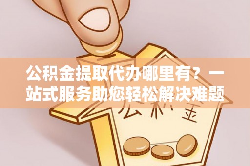 南化公积金提取代办哪里有？一站式服务助您轻松解决难题