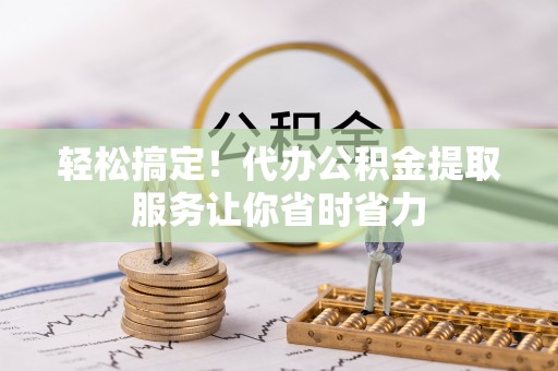 南化轻松搞定！代办公积金提取服务让你省时省力