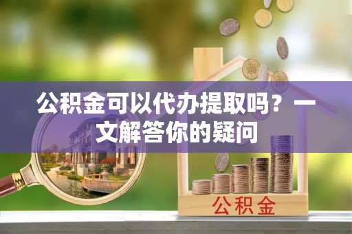 南化公积金可以代办提取吗？一文解答你的疑问