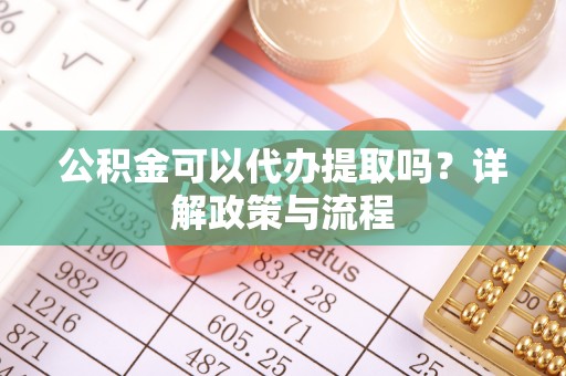 南化公积金可以代办提取吗？详解政策与流程
