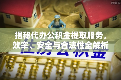 南化揭秘代办公积金提取服务，效率、安全与合法性全解析