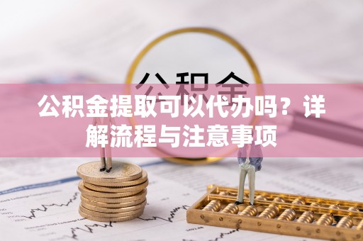 南化公积金提取可以代办吗？详解流程与注意事项
