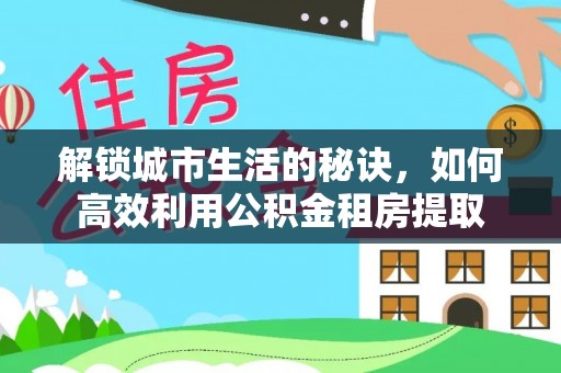 南化解锁城市生活的秘诀，如何高效利用公积金租房提取