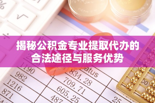 南化揭秘公积金专业提取代办的合法途径与服务优势