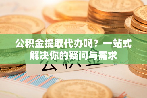 南化公积金提取代办吗？一站式解决你的疑问与需求
