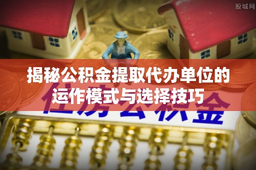 南化揭秘公积金提取代办单位的运作模式与选择技巧