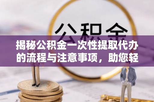 南化揭秘公积金一次性提取代办的流程与注意事项，助您轻松搞定财务规划