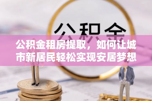 南化公积金租房提取，如何让城市新居民轻松实现安居梦想
