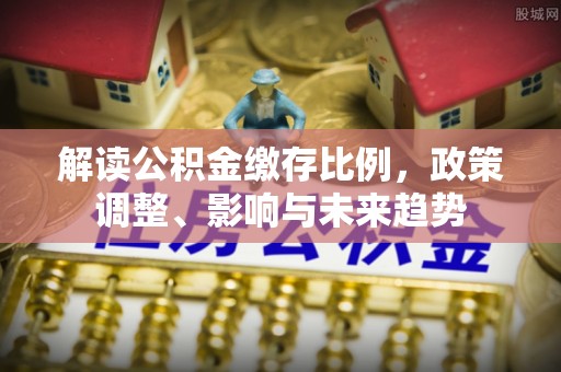 南化解读公积金缴存比例，政策调整、影响与未来趋势