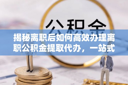 南化揭秘离职后如何高效办理离职公积金提取代办，一站式服务全解析