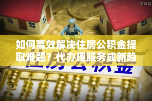 南化如何高效解决住房公积金提取难题？代办理服务成新趋势