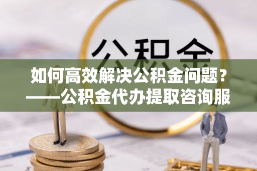 南化如何高效解决公积金问题？——公积金代办提取咨询服务指南