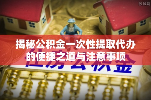 南化揭秘公积金一次性提取代办的便捷之道与注意事项