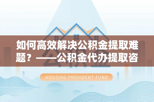 南化如何高效解决公积金提取难题？——公积金代办提取咨询服务全解析