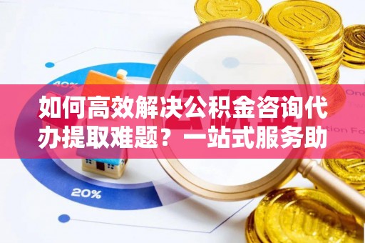 南化如何高效解决公积金咨询代办提取难题？一站式服务助您轻松搞定