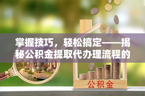 南化掌握技巧，轻松搞定——揭秘公积金提取代办理流程的关键步骤