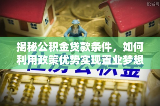 南化揭秘公积金贷款条件，如何利用政策优势实现置业梦想