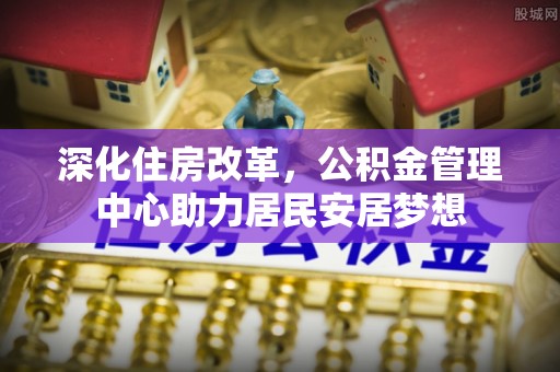 南化深化住房改革，公积金管理中心助力居民安居梦想
