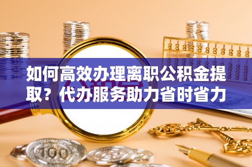 南化如何高效办理离职公积金提取？代办服务助力省时省力