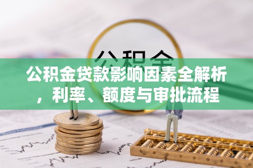 南化公积金贷款影响因素全解析，利率、额度与审批流程