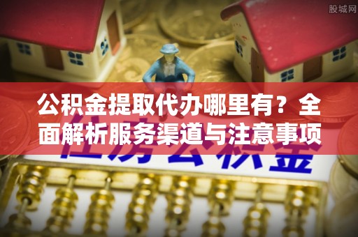 南化公积金提取代办哪里有？全面解析服务渠道与注意事项
