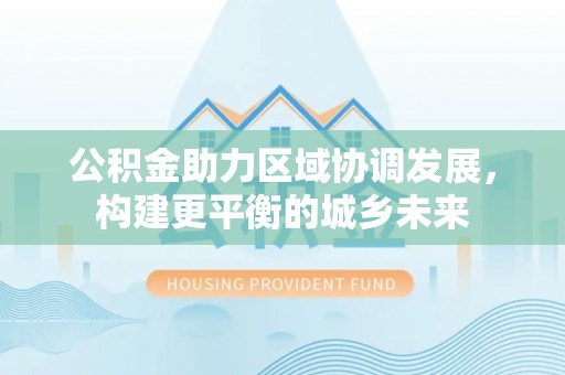 南化公积金助力区域协调发展，构建更平衡的城乡未来