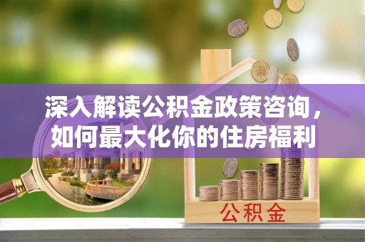 南化深入解读公积金政策咨询，如何最大化你的住房福利