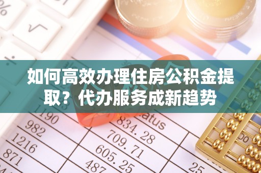 南化如何高效办理住房公积金提取？代办服务成新趋势