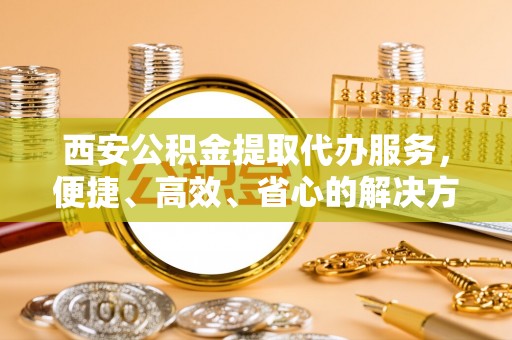 南化西安公积金提取代办服务，便捷、高效、省心的解决方案