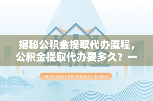 南化揭秘公积金提取代办流程，公积金提取代办要多久？一文读懂