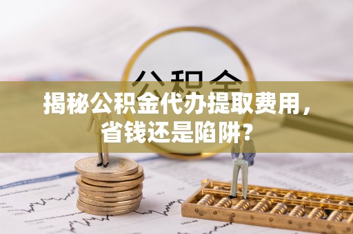 南化揭秘公积金代办提取费用，省钱还是陷阱？