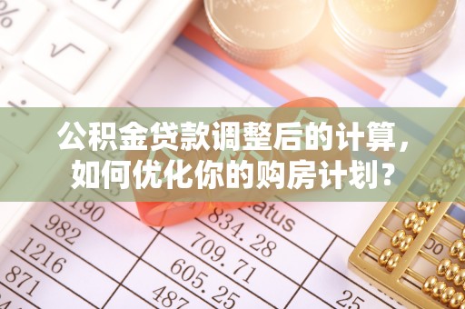 南化公积金贷款调整后的计算，如何优化你的购房计划？