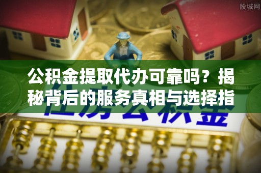 南化公积金提取代办可靠吗？揭秘背后的服务真相与选择指南
