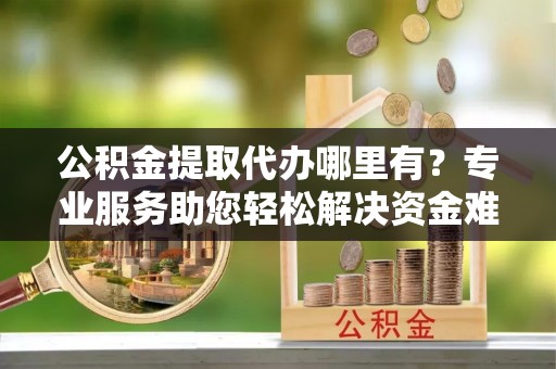 南化公积金提取代办哪里有？专业服务助您轻松解决资金难题