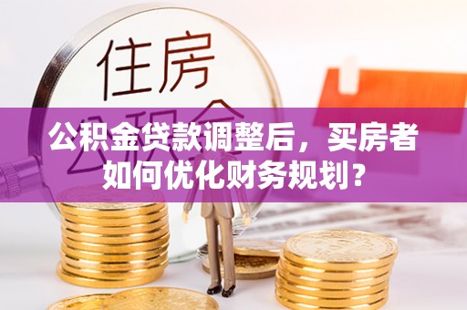 南化公积金贷款调整后，买房者如何优化财务规划？