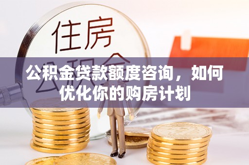 南化公积金贷款额度咨询，如何优化你的购房计划