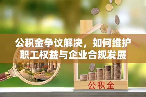 南化公积金争议解决，如何维护职工权益与企业合规发展