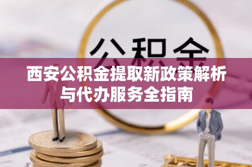 南化西安公积金提取新政策解析与代办服务全指南