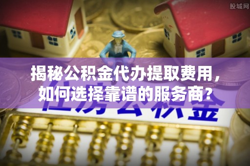 南化揭秘公积金代办提取费用，如何选择靠谱的服务商？