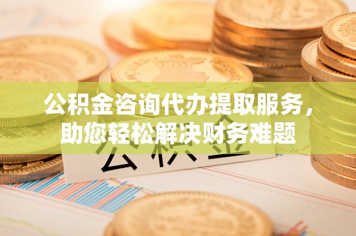 南化公积金咨询代办提取服务，助您轻松解决财务难题