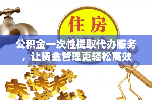南化公积金一次性提取代办服务，让资金管理更轻松高效