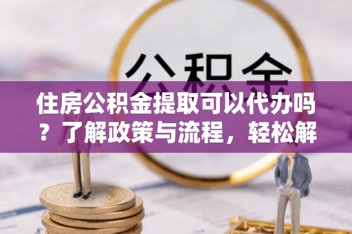 南化住房公积金提取可以代办吗？了解政策与流程，轻松解决你的疑问