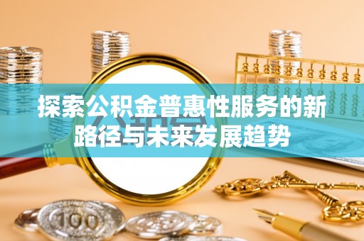 南化探索公积金普惠性服务的新路径与未来发展趋势