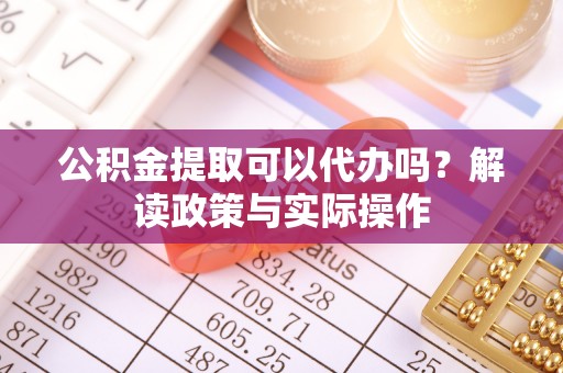南化公积金提取可以代办吗？解读政策与实际操作