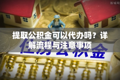 南化提取公积金可以代办吗？详解流程与注意事项